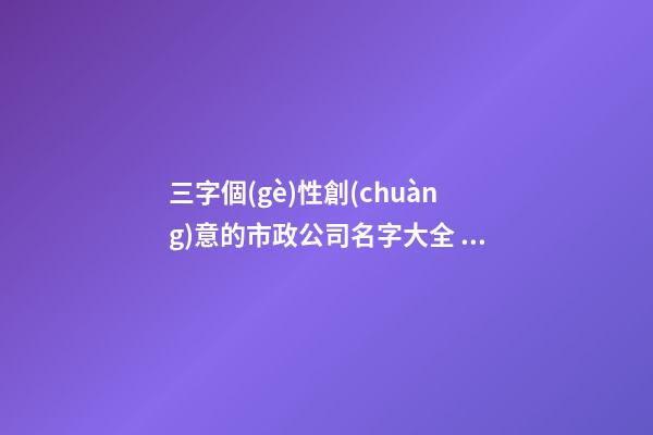三字個(gè)性創(chuàng)意的市政公司名字大全 這些適合建議